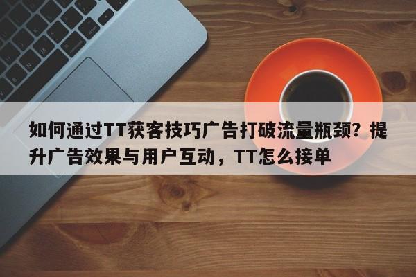 如何通过TT获客技巧广告打破流量瓶颈？提升广告效果与用户互动，TT怎么接单