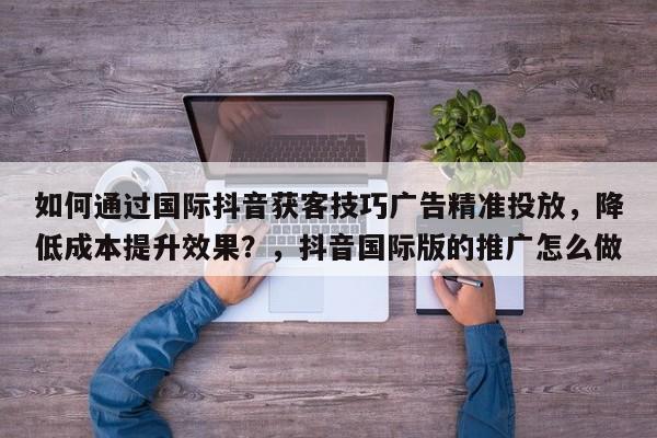 如何通过国际抖音获客技巧广告精准投放，降低成本提升效果？，抖音国际版的推广怎么做