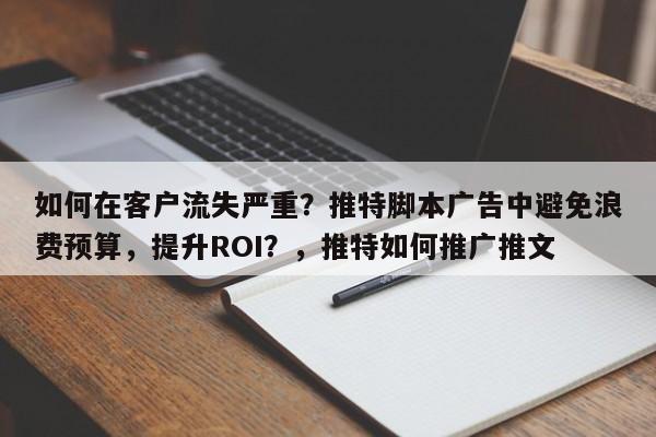 如何在客户流失严重？推特脚本广告中避免浪费预算，提升ROI？，推特如何推广推文