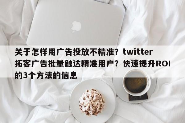 关于怎样用广告投放不精准？twitter拓客广告批量触达精准用户？快速提升ROI的3个方法的信息