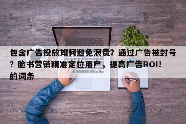 包含广告投放如何避免浪费？通过广告被封号？脸书营销精准定位用户，提高广告ROI！的词条