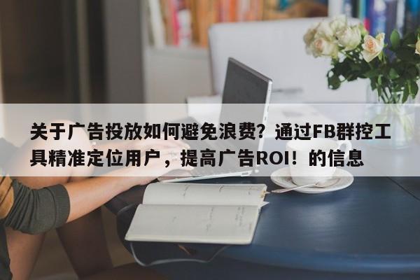 关于广告投放如何避免浪费？通过FB群控工具精准定位用户，提高广告ROI！的信息