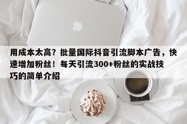 用成本太高？批量国际抖音引流脚本广告，快速增加粉丝！每天引流300+粉丝的实战技巧的简单介绍