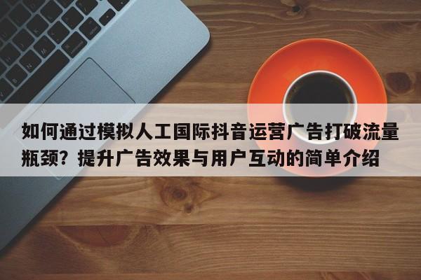 如何通过模拟人工国际抖音运营广告打破流量瓶颈？提升广告效果与用户互动的简单介绍