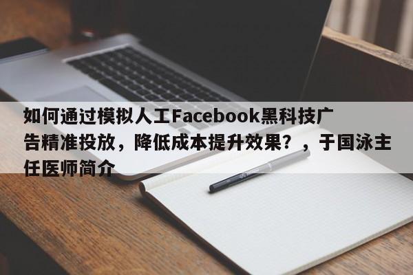 如何通过模拟人工Facebook黑科技广告精准投放，降低成本提升效果？，于国泳主任医师简介