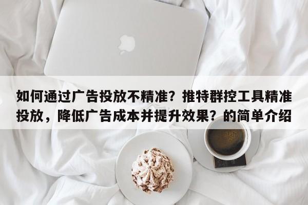 如何通过广告投放不精准？推特群控工具精准投放，降低广告成本并提升效果？的简单介绍