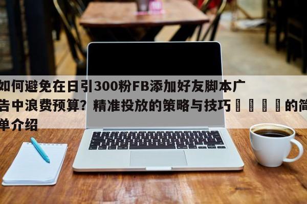 如何避免在日引300粉FB添加好友脚本广告中浪费预算？精准投放的策略与技巧📌的简单介绍