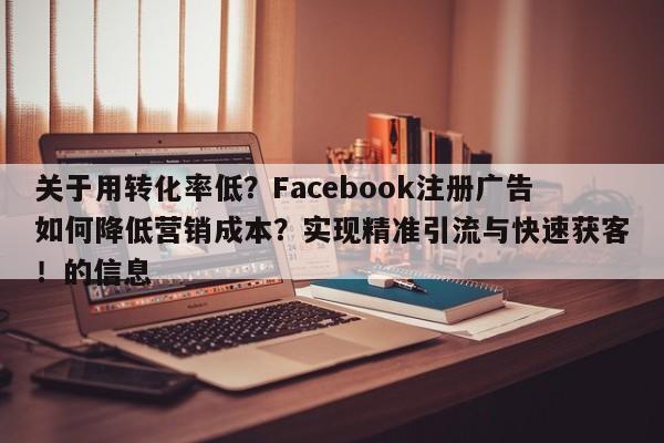 关于用转化率低？Facebook注册广告如何降低营销成本？实现精准引流与快速获客！的信息