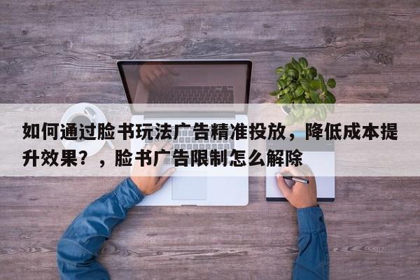 如何通过脸书玩法广告精准投放，降低成本提升效果？，脸书广告限制怎么解除