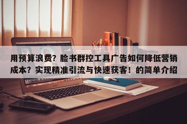 用预算浪费？脸书群控工具广告如何降低营销成本？实现精准引流与快速获客！的简单介绍
