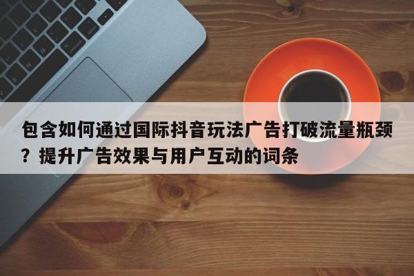 包含如何通过国际抖音玩法广告打破流量瓶颈？提升广告效果与用户互动的词条